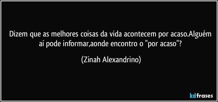 Dizem que as melhores coisas da vida acontecem por acaso.Alguém aí pode informar,aonde encontro o "por acaso"? (Zinah Alexandrino)