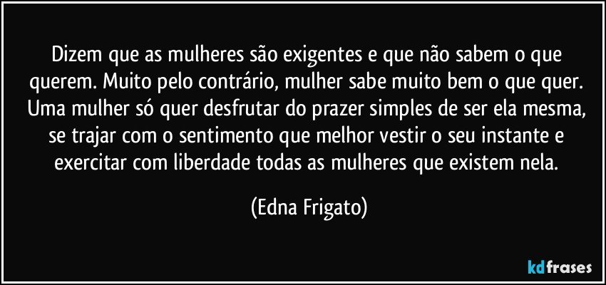 Dizem que as mulheres são exigentes e que não sabem o que querem. Muito pelo contrário, mulher sabe muito bem o que quer. Uma mulher só quer desfrutar do prazer simples de ser ela mesma, se trajar com o sentimento que melhor vestir o seu instante e exercitar com liberdade todas as mulheres que existem nela. (Edna Frigato)