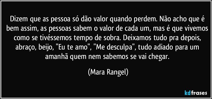 Dizem que as pessoa só dão valor quando perdem. Não acho que é bem assim, as pessoas sabem o valor de cada um, mas é que vivemos como se tivéssemos tempo de sobra. Deixamos tudo pra depois, abraço, beijo, "Eu te amo", "Me desculpa", tudo adiado para um amanhã quem nem sabemos se vai chegar. (Mara Rangel)
