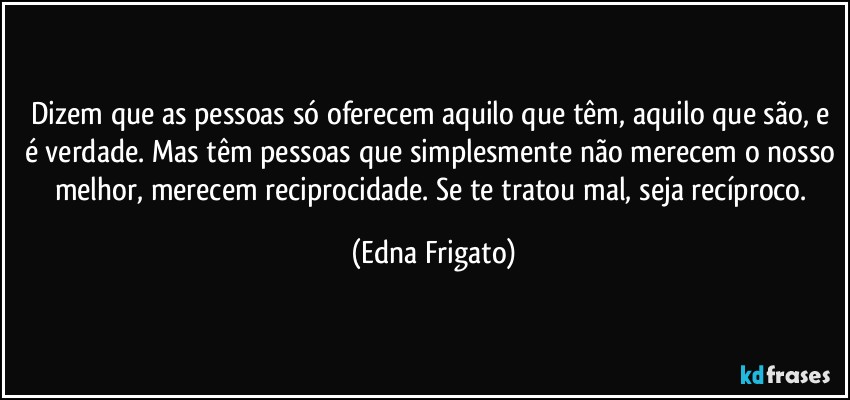 Dizem que as pessoas só oferecem aquilo que têm, aquilo que são, e é verdade. Mas têm pessoas que simplesmente não merecem o nosso melhor, merecem reciprocidade. Se te tratou mal, seja recíproco. (Edna Frigato)