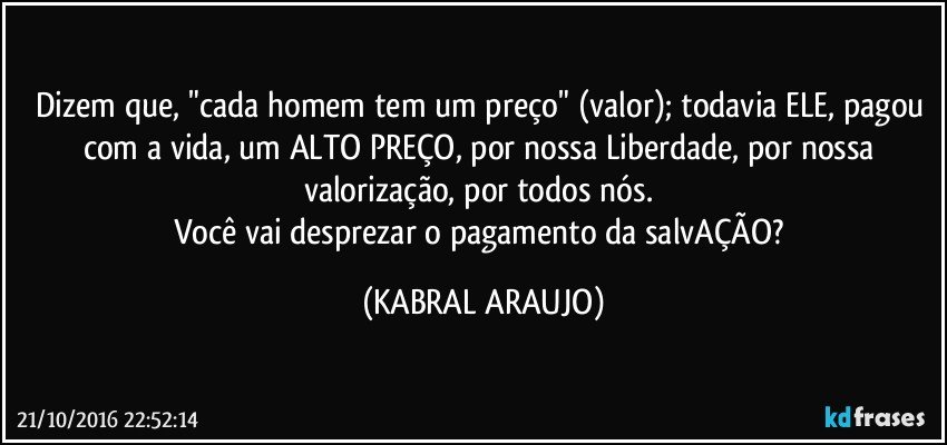 Dizem que, "cada homem tem um preço" (valor); todavia ELE, pagou com a vida, um ALTO PREÇO, por nossa Liberdade, por nossa valorização, por todos nós. 
Você vai desprezar o pagamento da salvAÇÃO? (KABRAL ARAUJO)
