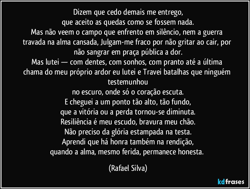 Dizem que cedo demais me entrego,
que aceito as quedas como se fossem nada.
Mas não veem o campo que enfrento em silêncio, nem a guerra travada na alma cansada, Julgam-me fraco por não gritar ao cair, por não sangrar em praça pública a dor.
Mas lutei — com dentes, com sonhos, com pranto até a última chama do meu próprio ardor eu lutei e Travei batalhas que ninguém testemunhou
no escuro, onde só o coração escuta.
E cheguei a um ponto tão alto, tão fundo,
que a vitória ou a perda tornou-se diminuta.
Resiliência é meu escudo, bravura meu chão.
Não preciso da glória estampada na testa.
Aprendi que há honra também na rendição,
quando a alma, mesmo ferida, permanece honesta. (Rafael Silva)