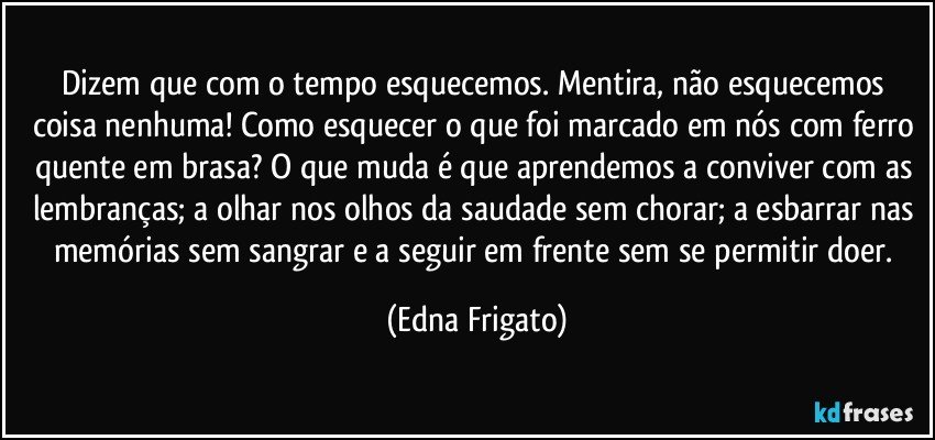 Dizem que com o tempo esquecemos. Mentira,   não esquecemos coisa nenhuma! Como esquecer o que foi marcado em nós com ferro quente em brasa? O que muda é que aprendemos a conviver com as lembranças; a olhar nos olhos da saudade sem chorar; a esbarrar nas memórias sem sangrar e a seguir em frente sem se permitir doer. (Edna Frigato)