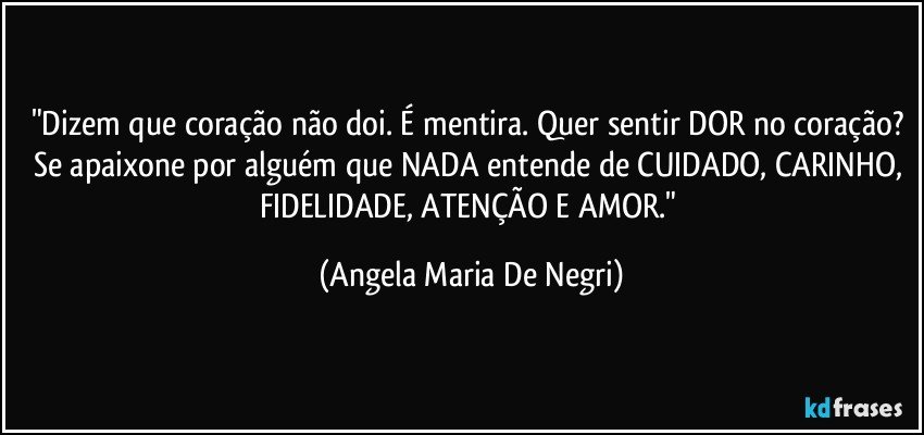 "Dizem que coração não doi. É mentira. Quer sentir DOR no coração? Se apaixone por alguém que NADA entende de CUIDADO, CARINHO, FIDELIDADE, ATENÇÃO  E AMOR." (Angela Maria De Negri)