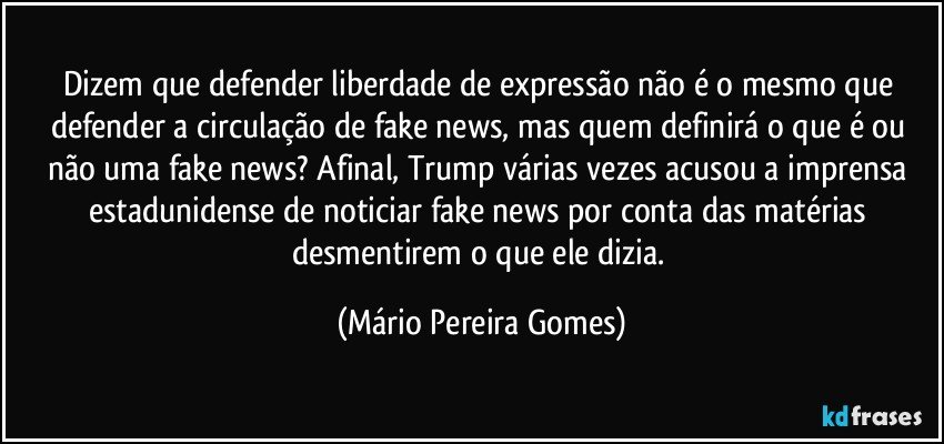 Dizem que defender liberdade de expressão não é o mesmo que defender a circulação de fake news, mas quem definirá o que é ou não uma fake news? Afinal, Trump várias vezes acusou a imprensa estadunidense de noticiar fake news por conta das matérias desmentirem o que ele dizia. (Mário Pereira Gomes)