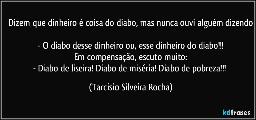 Dizem que dinheiro é coisa do diabo, mas nunca ouvi alguém dizendo
 - O diabo desse dinheiro ou, esse dinheiro do diabo!!!
Em compensação, escuto muito:
- Diabo de liseira! Diabo de miséria! Diabo de pobreza!!! (Tarcisio Silveira Rocha)