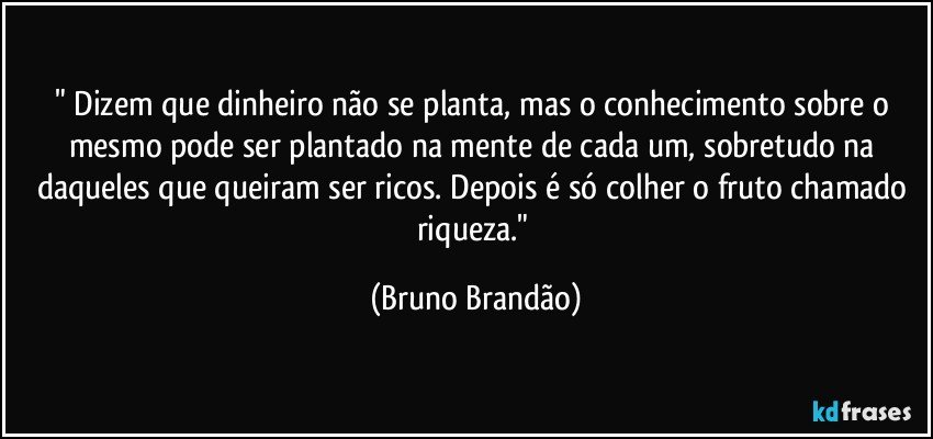 " Dizem que dinheiro não se planta, mas o conhecimento sobre o mesmo pode ser plantado na mente de cada um, sobretudo na daqueles  que queiram ser ricos. Depois é só colher o fruto chamado riqueza." (Bruno Brandão)