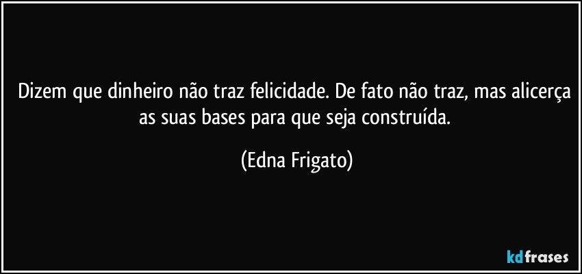 Dizem que dinheiro não traz felicidade. De fato não traz, mas alicerça as suas bases para que seja construída. (Edna Frigato)