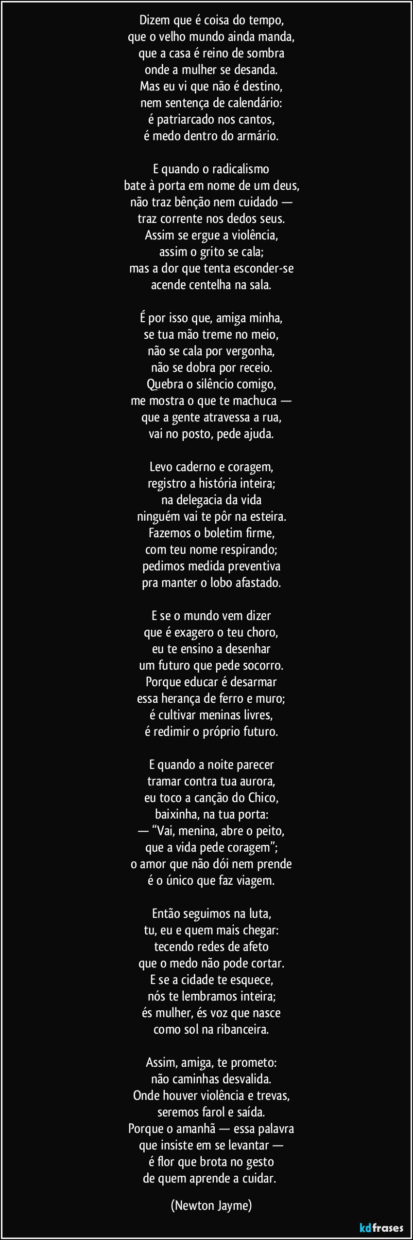 Dizem que é coisa do tempo,
que o velho mundo ainda manda,
que a casa é reino de sombra
onde a mulher se desanda.
Mas eu vi que não é destino,
nem sentença de calendário:
é patriarcado nos cantos,
é medo dentro do armário.

E quando o radicalismo
bate à porta em nome de um deus,
não traz bênção nem cuidado —
traz corrente nos dedos seus.
Assim se ergue a violência,
assim o grito se cala;
mas a dor que tenta esconder-se
acende centelha na sala.

É por isso que, amiga minha,
se tua mão treme no meio,
não se cala por vergonha,
não se dobra por receio.
Quebra o silêncio comigo,
me mostra o que te machuca —
que a gente atravessa a rua,
vai no posto, pede ajuda.

Levo caderno e coragem,
registro a história inteira;
na delegacia da vida
ninguém vai te pôr na esteira.
Fazemos o boletim firme,
com teu nome respirando;
pedimos medida preventiva
pra manter o lobo afastado.

E se o mundo vem dizer
que é exagero o teu choro,
eu te ensino a desenhar
um futuro que pede socorro.
Porque educar é desarmar
essa herança de ferro e muro;
é cultivar meninas livres,
é redimir o próprio futuro.

E quando a noite parecer
tramar contra tua aurora,
eu toco a canção do Chico,
baixinha, na tua porta:
— “Vai, menina, abre o peito,
que a vida pede coragem”;
o amor que não dói nem prende
é o único que faz viagem.

Então seguimos na luta,
tu, eu e quem mais chegar:
tecendo redes de afeto
que o medo não pode cortar.
E se a cidade te esquece,
nós te lembramos inteira;
és mulher, és voz que nasce
como sol na ribanceira.

Assim, amiga, te prometo:
não caminhas desvalida.
Onde houver violência e trevas,
seremos farol e saída.
Porque o amanhã — essa palavra
que insiste em se levantar —
é flor que brota no gesto
de quem aprende a cuidar. (Newton Jayme)