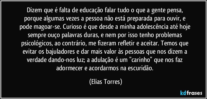 Dizem que é falta de educação falar tudo o que a gente pensa, porque algumas vezes a pessoa não está preparada para ouvir, e pode magoar-se. Curioso é que desde a minha adolescência até hoje sempre ouço palavras duras, e nem por isso tenho problemas psicológicos, ao contrário, me fizeram refletir e aceitar. Temos que evitar os bajuladores e dar mais valor às pessoas que nos dizem a verdade dando-nos luz; a adulação é um "carinho" que nos faz adormecer e acordarmos na escuridão. (Elias Torres)