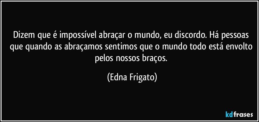 Dizem que é impossível abraçar o mundo, eu discordo. Há pessoas que quando as abraçamos sentimos que o mundo todo está envolto pelos nossos braços. (Edna Frigato)