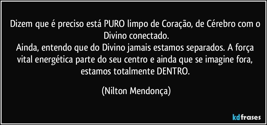 Dizem que é preciso está PURO limpo de Coração, de Cérebro com o Divino conectado.
Ainda, entendo que do Divino jamais estamos separados. A força vital energética parte do seu centro e ainda que se imagine fora, estamos totalmente DENTRO. (Nilton Mendonça)