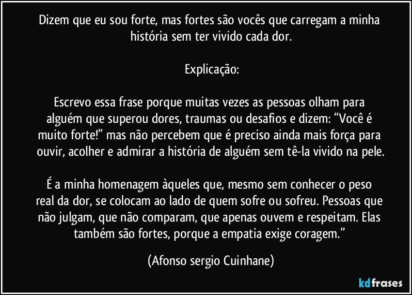 Dizem que eu sou forte, mas fortes são vocês que carregam a minha história sem ter vivido cada dor.

 Explicação:

Escrevo essa frase porque muitas vezes as pessoas olham para alguém que superou dores, traumas ou desafios e dizem: “Você é muito forte!” mas não percebem que é preciso ainda mais força para ouvir, acolher e admirar a história de alguém sem tê-la vivido na pele.

É a minha homenagem àqueles que, mesmo sem conhecer o peso real da dor, se colocam ao lado de quem sofre ou sofreu. Pessoas que não julgam, que não comparam, que apenas ouvem e respeitam. Elas também são fortes, porque a empatia exige coragem.” (Afonso sergio Cuinhane)