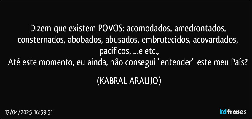 Dizem que existem POVOS: acomodados, amedrontados, consternados, abobados, abusados, embrutecidos, acovardados, pacíficos, ...e etc.,
Até este momento, eu ainda, não consegui "entender" este meu País? (KABRAL ARAUJO)