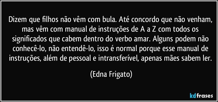 Dizem que filhos não vêm com bula. Até concordo que não venham, mas vêm com manual de instruções de A a Z com todos os significados que cabem dentro do verbo amar. Alguns podem não conhecê-lo, não entendê-lo, isso é normal porque esse manual de instruções, além de pessoal e intransferível, apenas mães sabem ler. (Edna Frigato)