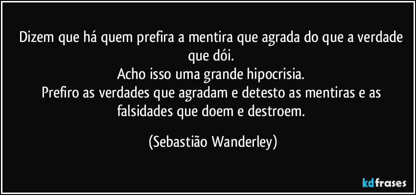Dizem que há quem prefira a mentira que agrada do que a verdade que dói.
Acho isso uma grande hipocrisia.
Prefiro as verdades que agradam e detesto as mentiras e as falsidades que doem e destroem. (Sebastião Wanderley)