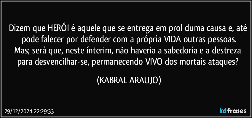 Dizem que HERÓI é aquele que se entrega em prol duma causa e, até pode falecer por defender com a própria VIDA outras pessoas.
Mas; será que, neste ínterim, não haveria a sabedoria e a destreza para desvencilhar-se, permanecendo VIVO dos mortais ataques? (KABRAL ARAUJO)