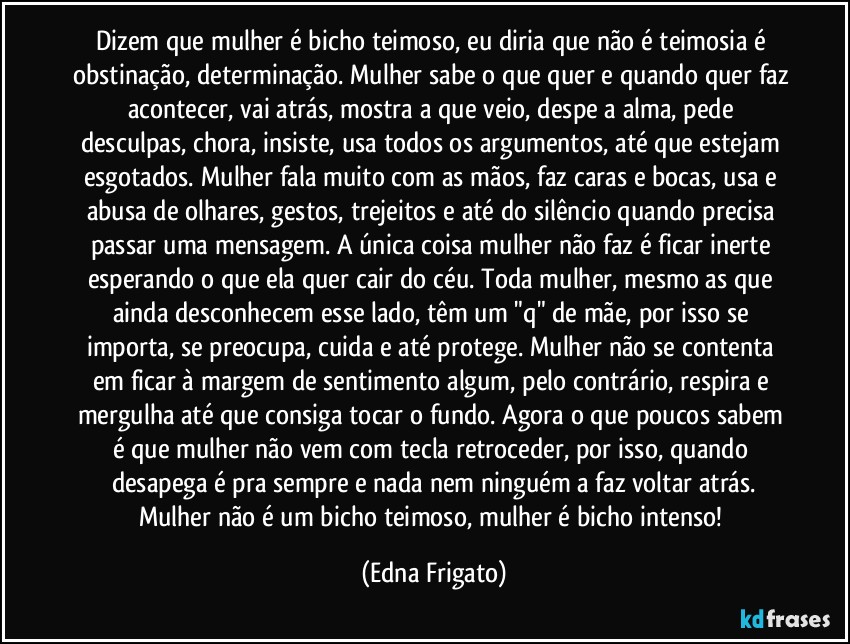 Dizem que mulher é bicho teimoso, eu diria que não é teimosia é obstinação, determinação. Mulher sabe o que quer e quando quer faz acontecer, vai atrás, mostra a que veio, despe a alma, pede desculpas, chora, insiste, usa todos os argumentos, até que estejam esgotados. Mulher fala muito com as mãos, faz caras e bocas, usa e abusa de olhares, gestos, trejeitos e até do silêncio quando precisa passar uma mensagem. A única coisa mulher não faz é ficar inerte esperando o que ela quer cair do céu. Toda mulher, mesmo as que ainda desconhecem esse lado, têm um "q" de mãe, por isso se importa, se preocupa, cuida e até protege. Mulher não se contenta em ficar à margem de sentimento algum, pelo contrário, respira e mergulha até que consiga tocar o fundo. Agora o que poucos sabem é que mulher não vem com tecla retroceder, por isso, quando desapega é pra sempre e nada nem ninguém a faz voltar atrás.
Mulher não é um bicho teimoso, mulher é bicho intenso! (Edna Frigato)