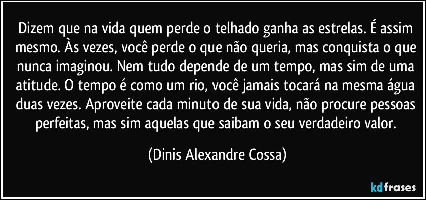 Dizem que na vida quem perde o telhado ganha as estrelas. É assim mesmo. Às vezes, você perde o que não queria, mas conquista o que nunca imaginou. Nem tudo depende de um tempo, mas sim de uma atitude. O tempo é como um rio, você jamais tocará na mesma água duas vezes. Aproveite cada minuto de sua vida, não procure pessoas perfeitas, mas sim aquelas que saibam o seu verdadeiro valor. (Dinis Alexandre Cossa)