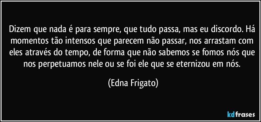 Dizem que nada é para sempre, que tudo passa, mas eu discordo. Há momentos tão intensos que parecem não passar, nos arrastam com eles através do tempo, de forma que não sabemos se fomos nós que nos perpetuamos nele ou se foi ele que se eternizou em nós. (Edna Frigato)