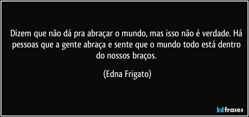 Dizem que não dá pra abraçar o mundo, mas isso não é verdade. Há pessoas que a gente abraça e sente que o mundo todo está dentro do nossos braços. (Edna Frigato)