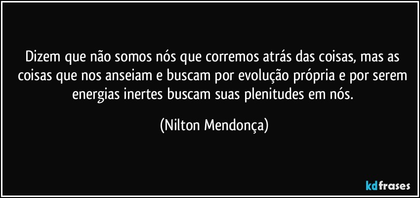 Dizem que não somos nós que corremos atrás das coisas, mas as coisas que nos anseiam e buscam por evolução própria e por serem energias inertes buscam suas plenitudes em nós. (Nilton Mendonça)