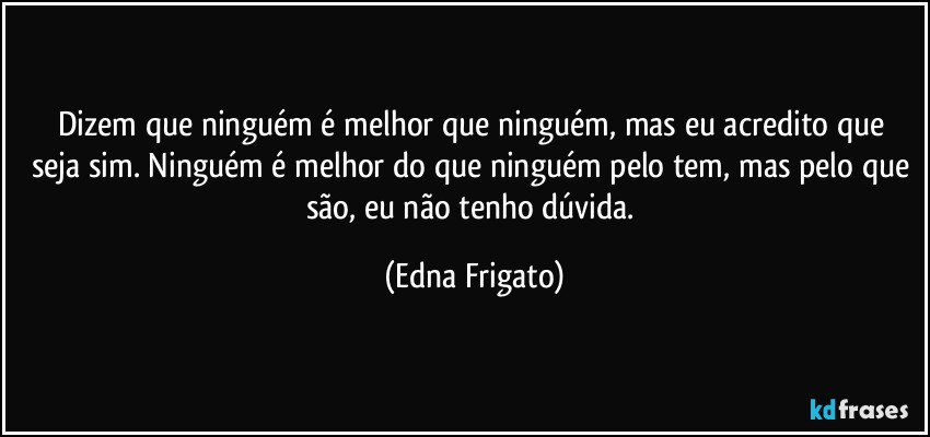 Dizem que ninguém é melhor que ninguém,  mas eu acredito que seja sim. Ninguém é melhor do que ninguém pelo tem, mas pelo que são, eu não tenho dúvida. (Edna Frigato)