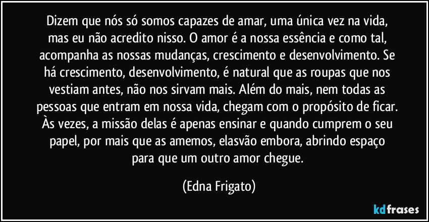 Dizem que nós só somos capazes de amar, uma única vez na vida, mas eu não acredito nisso. O amor é a nossa essência e como tal, acompanha as nossas mudanças, crescimento e desenvolvimento. Se há crescimento, desenvolvimento, é natural que as roupas que nos vestiam antes, não nos sirvam mais. Além  do mais, nem todas as pessoas que entram em nossa vida, chegam com o propósito de ficar. Às vezes, a missão delas é apenas ensinar e quando cumprem o seu papel, por mais que as amemos, elasvão embora, abrindo espaço para que um outro amor chegue. (Edna Frigato)