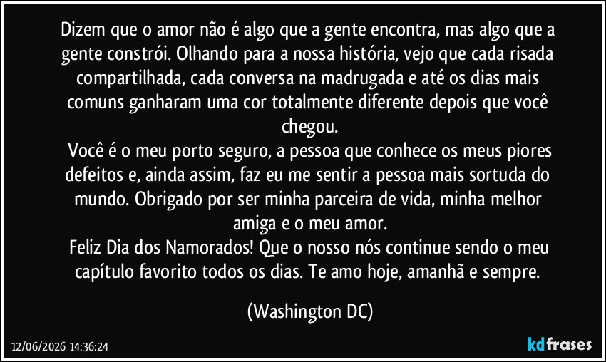 Dizem que o amor não é algo que a gente encontra, mas algo que a gente constrói. Olhando para a nossa história, vejo que cada risada compartilhada, cada conversa na madrugada e até os dias mais comuns ganharam uma cor totalmente diferente depois que você chegou.
Você é o meu porto seguro, a pessoa que conhece os meus piores defeitos e, ainda assim, faz eu me sentir a pessoa mais sortuda do mundo. Obrigado por ser minha parceira de vida, minha melhor amiga e o meu amor.
Feliz Dia dos Namorados! Que o nosso nós continue sendo o meu capítulo favorito todos os dias. Te amo hoje, amanhã e sempre. (Washington DC)
