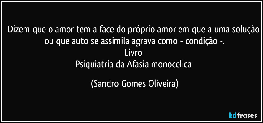 Dizem que o amor tem a face do próprio amor em que a uma solução ou que auto se assimila agrava como - condição -.
Livro 
Psiquiatria da Afasia monocelica (Sandro Gomes Oliveira)