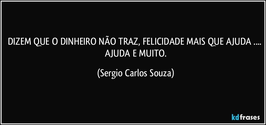 DIZEM QUE O DINHEIRO NÃO TRAZ, FELICIDADE MAIS QUE AJUDA ...  AJUDA E  MUITO. (Sergio Carlos Souza)