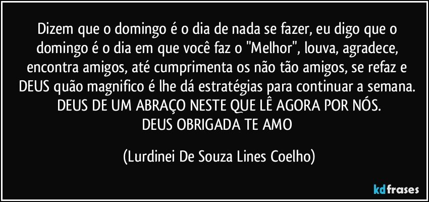 Dizem que o domingo é o dia de nada se fazer, eu digo que o domingo é o dia em que você faz o "Melhor", louva, agradece, encontra amigos, até cumprimenta os não tão amigos, se refaz  e DEUS  quão magnifico é lhe dá estratégias para continuar a semana. DEUS DE UM ABRAÇO NESTE QUE LÊ AGORA POR NÓS.
DEUS OBRIGADA TE AMO (Lurdinei De Souza Lines Coelho)