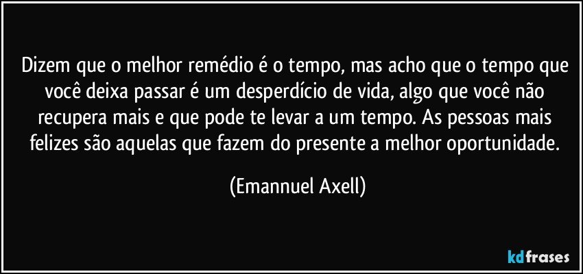 Dizem que o melhor remédio é o tempo, mas acho que o tempo que você deixa passar é um desperdício de vida, algo que você não recupera mais e que pode te levar a um tempo. As pessoas mais felizes são aquelas que fazem do presente a melhor oportunidade. (Emannuel Axell)