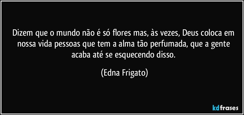 Dizem que o mundo não é só flores mas, às vezes, Deus coloca em nossa vida pessoas que tem a alma tão perfumada, que a gente acaba até se esquecendo disso. (Edna Frigato)