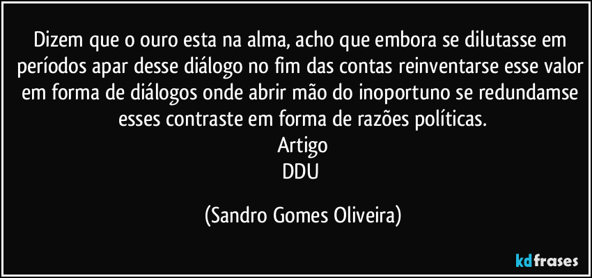 Dizem que o ouro esta na alma, acho que embora se dilutasse em períodos apar desse diálogo no fim das contas reinventarse esse valor em forma de diálogos onde abrir mão do inoportuno se redundamse esses contraste em forma de razões políticas.
Artigo
DDU (Sandro Gomes Oliveira)