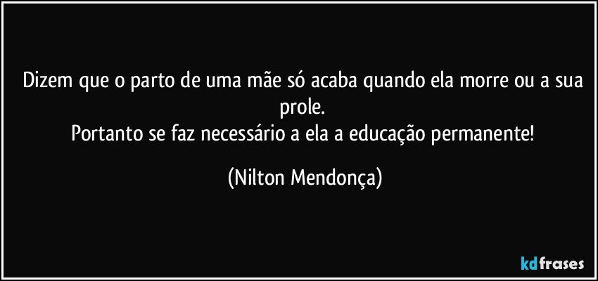 Dizem que o parto de uma mãe só acaba quando ela morre ou a sua prole. 
Portanto se faz necessário a ela a educação permanente! (Nilton Mendonça)