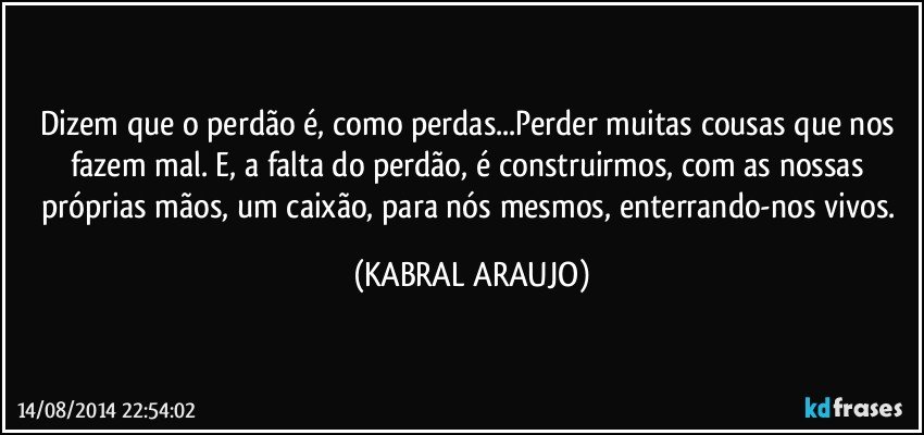 Dizem que o perdão é, como perdas...Perder muitas cousas que nos fazem mal. E, a falta do perdão, é construirmos, com as nossas próprias mãos, um caixão, para nós mesmos, enterrando-nos vivos. (KABRAL ARAUJO)