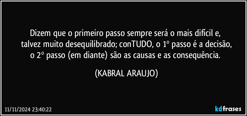 Dizem que o primeiro passo sempre será o mais difícil e, 
talvez muito desequilibrado; conTUDO, o 1º passo é a decisão,
o 2º passo (em diante) são as causas e as consequência. (KABRAL ARAUJO)