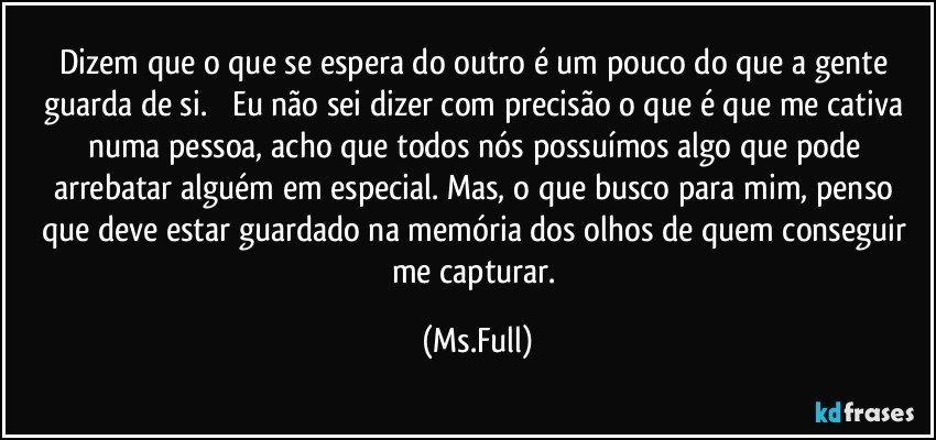 Dizem que o que se espera do outro é um pouco do que a gente guarda de si. ︎ Eu não sei dizer com precisão o que é que me cativa numa pessoa, acho que todos nós possuímos algo que pode arrebatar alguém em especial. Mas, o que busco para mim, penso que deve estar guardado na memória dos olhos de quem conseguir me capturar. (Ms.Full)
