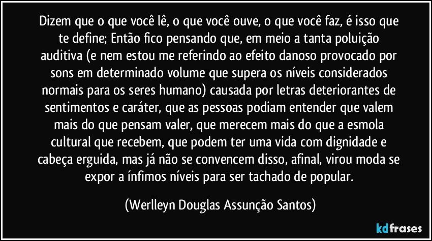 Dizem que o que você lê, o que você ouve, o que você faz, é isso que te define; Então fico pensando que, em meio a tanta poluição auditiva (e nem estou me referindo ao efeito danoso provocado por sons em determinado volume que supera os níveis considerados normais para os seres humano) causada por letras deteriorantes de sentimentos e caráter, que as pessoas podiam entender que valem mais do que pensam valer, que merecem mais do que a esmola cultural que recebem, que podem ter uma vida com dignidade e cabeça erguida, mas já não se convencem disso, afinal, virou moda se expor a ínfimos níveis para ser tachado de popular. (Werlleyn Douglas Assunção Santos)