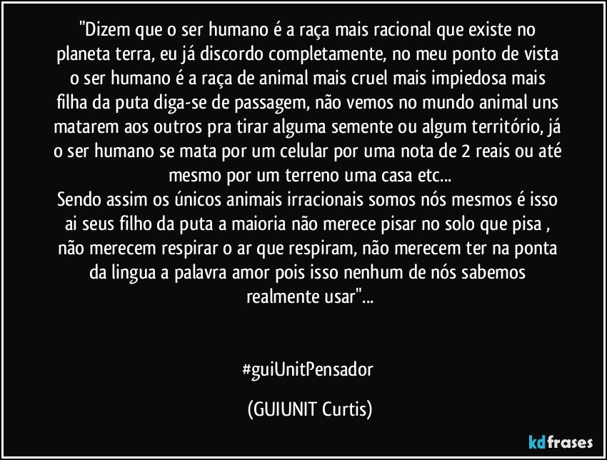 "Dizem que o ser humano é a raça mais racional que existe no planeta terra, eu já discordo completamente, no meu ponto de vista o ser humano é a raça de animal mais cruel mais impiedosa mais filha da puta diga-se de passagem, não vemos no mundo animal uns matarem aos outros pra tirar alguma semente ou algum território, já o ser humano se mata por um celular por uma nota de 2 reais ou até mesmo por um terreno uma casa etc...
Sendo assim os únicos animais irracionais somos nós mesmos é isso ai seus filho da puta a maioria não merece pisar no solo que pisa , não merecem respirar o ar que respiram, não merecem ter na ponta da lingua a palavra amor pois isso nenhum de nós sabemos realmente usar"...


#guiUnitPensador (GUIUNIT Curtis)