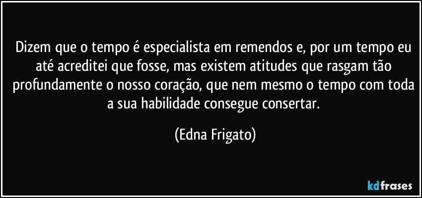 Dizem que o tempo é especialista em remendos e, por um tempo eu até acreditei que fosse, mas existem atitudes que rasgam tão profundamente o nosso coração, que nem mesmo o tempo com toda a sua habilidade consegue consertar. (Edna Frigato)