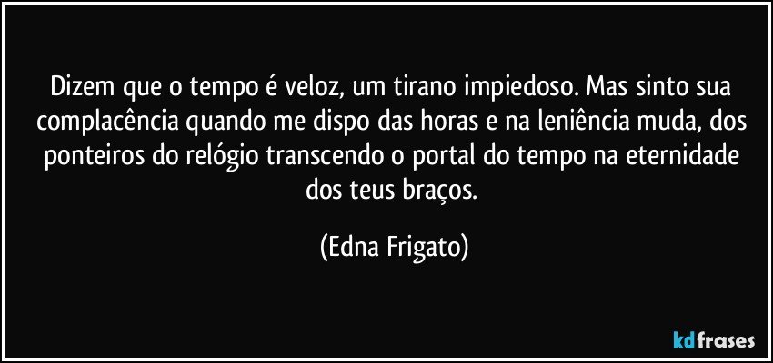 Dizem que o tempo é veloz, um tirano impiedoso. Mas sinto sua complacência quando me dispo das horas e na leniência muda, dos ponteiros do relógio transcendo o portal do tempo na eternidade dos teus braços. (Edna Frigato)