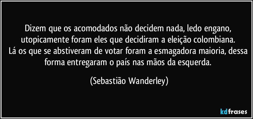 Dizem que os acomodados não decidem nada, ledo engano, utopicamente foram eles que decidiram a eleição colombiana. 
Lá os que se abstiveram de votar foram a esmagadora maioria, dessa forma entregaram o país nas mãos da esquerda. (Sebastião Wanderley)