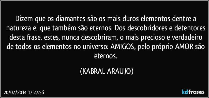 Dizem que os diamantes são os mais duros elementos dentre a natureza e, que também são eternos. Dos descobridores e detentores desta frase. estes, nunca descobriram, o mais precioso e verdadeiro de todos os elementos no universo: AMIGOS, pelo próprio AMOR são eternos. (KABRAL ARAUJO)