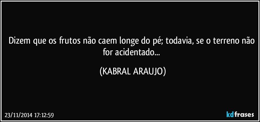 Dizem que os frutos não caem longe do pé; todavia, se o terreno não for acidentado... (KABRAL ARAUJO)