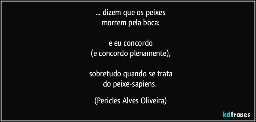 ... dizem que os peixes
morrem pela boca:

e eu concordo
(e concordo plenamente),

sobretudo quando se trata
do peixe-sapiens. (Pericles Alves Oliveira)