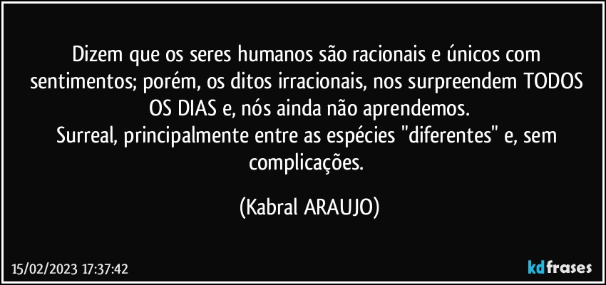 Dizem que os seres humanos são racionais e únicos com sentimentos; porém, os ditos irracionais, nos surpreendem TODOS OS DIAS e, nós ainda não aprendemos.
Surreal, principalmente entre as espécies "diferentes" e, sem complicações. (KABRAL ARAUJO)