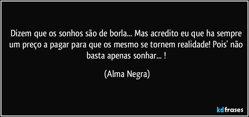 dizem que os sonhos são de borla... Mas acredito eu que ha sempre um preço a pagar para que os mesmo se tornem realidade! Pois' não basta apenas sonhar... ! (Alma Negra)