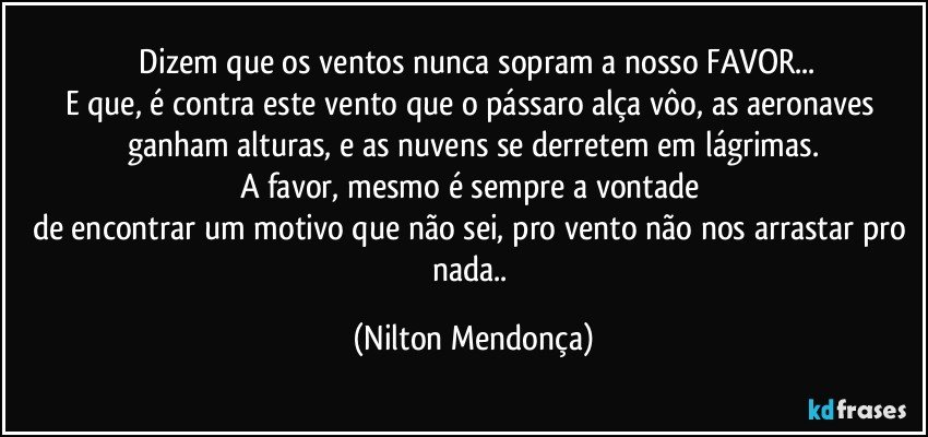 ⁠Dizem que os ventos nunca sopram a nosso FAVOR...
E que, é contra este vento que o pássaro alça vôo, as aeronaves ganham alturas, e as nuvens se derretem em lágrimas.
A favor, mesmo é sempre a vontade 
de encontrar um motivo que não sei,  pro vento não nos arrastar pro nada.. (Nilton Mendonça)